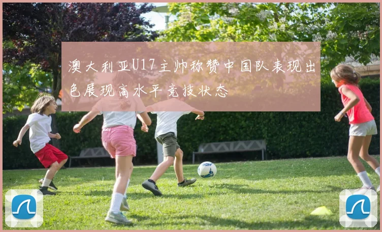 澳大利亚U17主帅称赞中国队表现出色展现高水平竞技状态