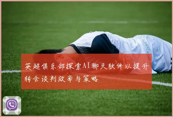 英超俱乐部探索AI聊天软件以提升转会谈判效率与策略