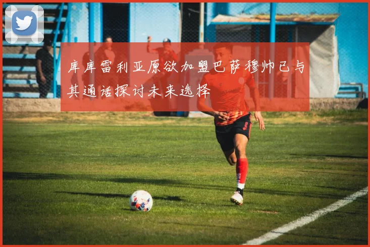 库库雷利亚原欲加盟巴萨穆帅已与其通话探讨未来选择