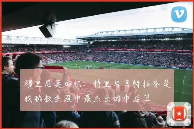 穆里尼奥回忆：特里与马特拉齐是我执教生涯中最杰出的中后卫