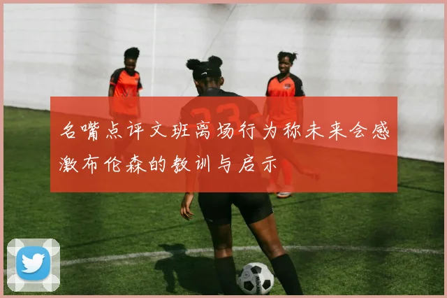 名嘴点评文班离场行为称未来会感激布伦森的教训与启示