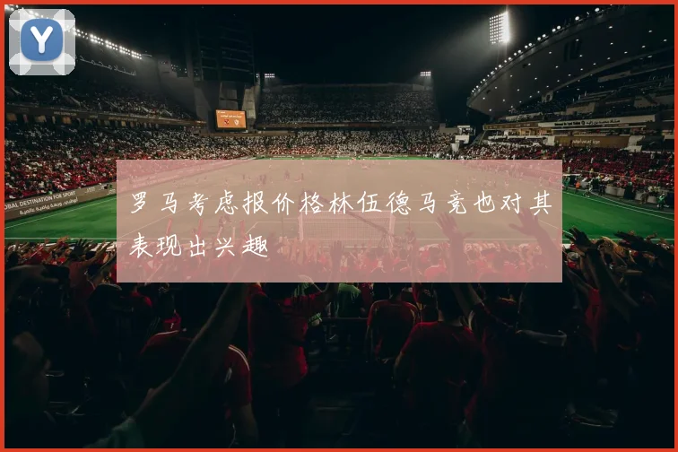 罗马考虑报价格林伍德马竞也对其表现出兴趣