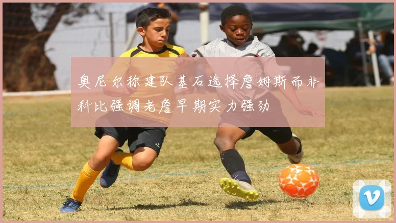 奥尼尔称建队基石选择詹姆斯而非科比强调老詹早期实力强劲