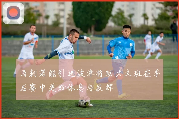 马刺若能引进波津将助力文班在季后赛中更好休息与发挥
