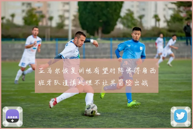 亚马尔恢复训练有望对阵佛得角西班牙队谨慎处理不让其冒险出战