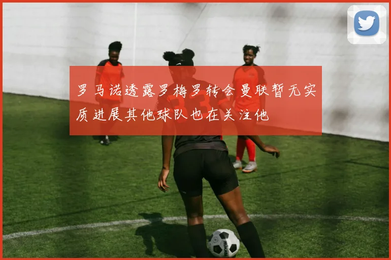 罗马诺透露罗梅罗转会曼联暂无实质进展其他球队也在关注他