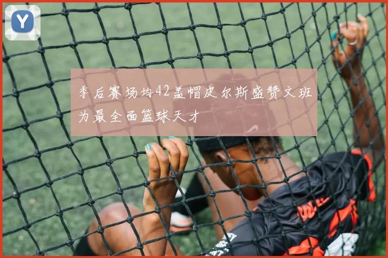 季后赛场均42盖帽皮尔斯盛赞文班为最全面篮球天才