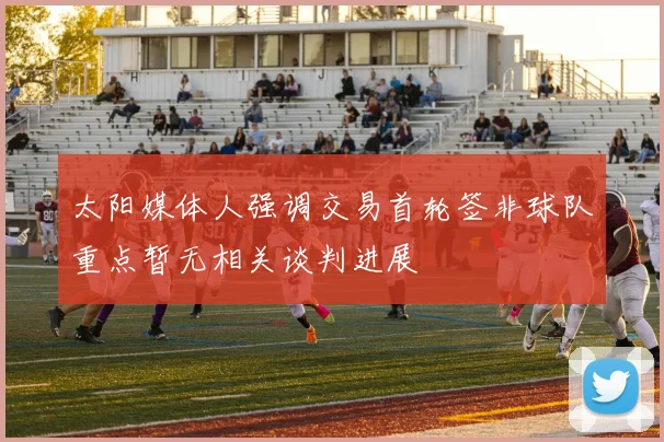 太阳媒体人强调交易首轮签非球队重点暂无相关谈判进展