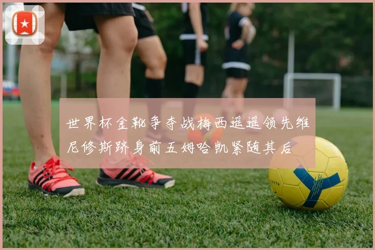 世界杯金靴争夺战梅西遥遥领先维尼修斯跻身前五姆哈凯紧随其后