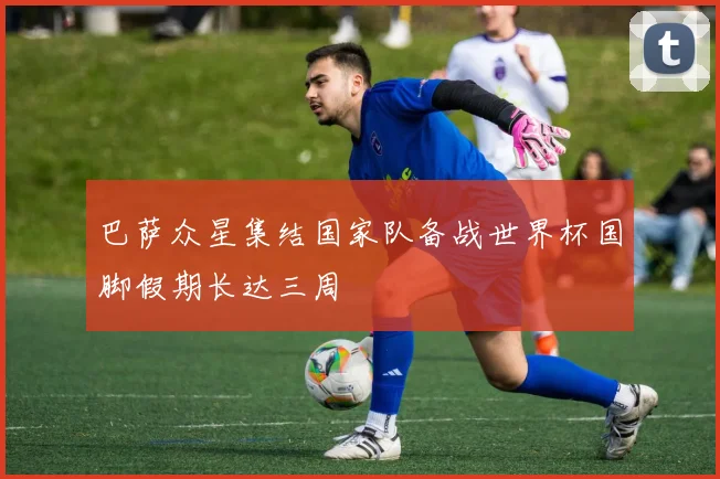 巴萨众星集结国家队备战世界杯国脚假期长达三周