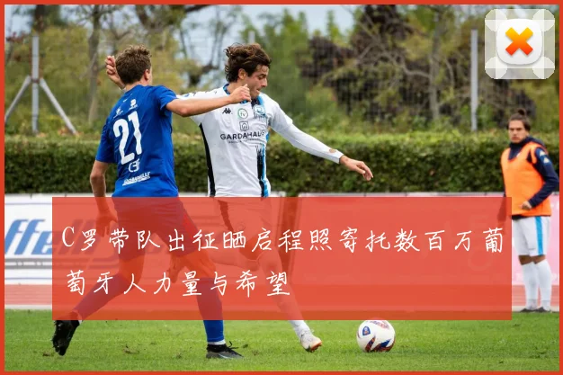 C罗带队出征晒启程照寄托数百万葡萄牙人力量与希望