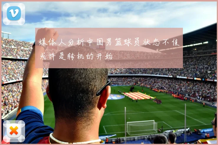媒体人分析中国男篮球员状态不佳或许是转机的开始