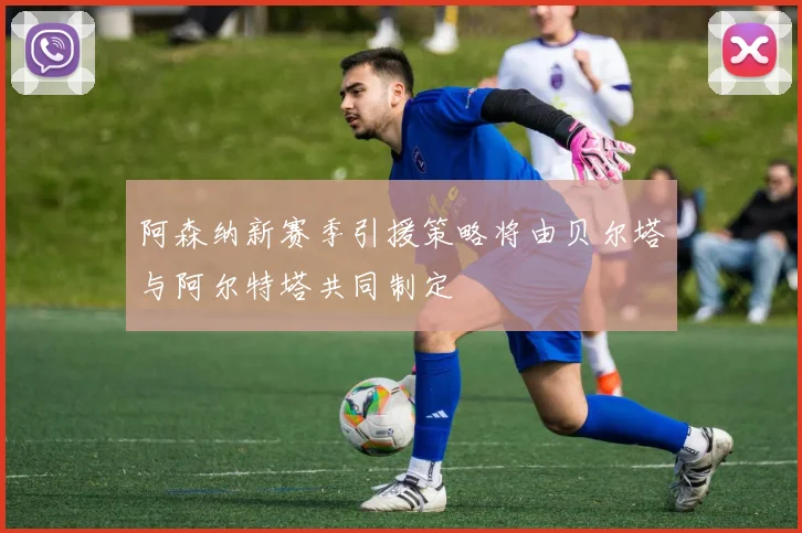 阿森纳新赛季引援策略将由贝尔塔与阿尔特塔共同制定