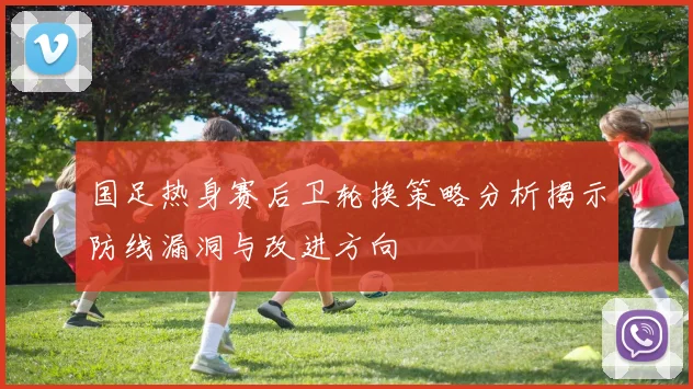 国足热身赛后卫轮换策略分析揭示防线漏洞与改进方向