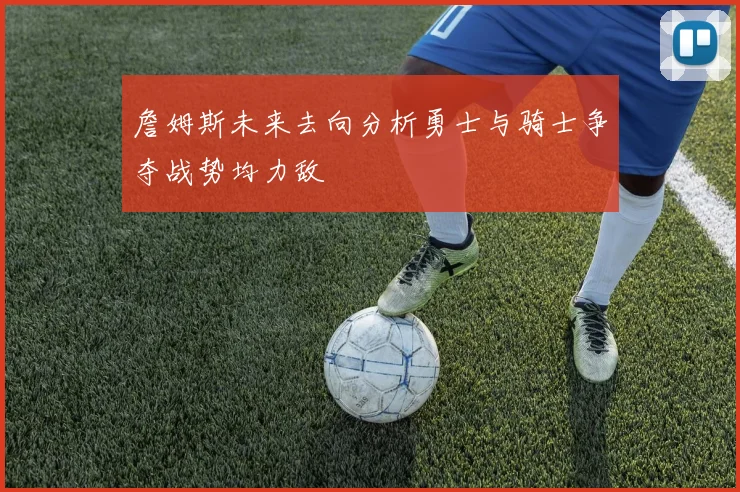 詹姆斯未来去向分析勇士与骑士争夺战势均力敌