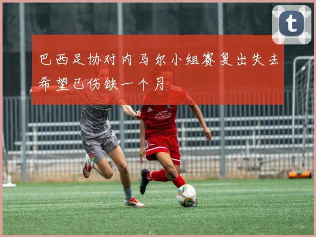 巴西足协对内马尔小组赛复出失去希望已伤缺一个月