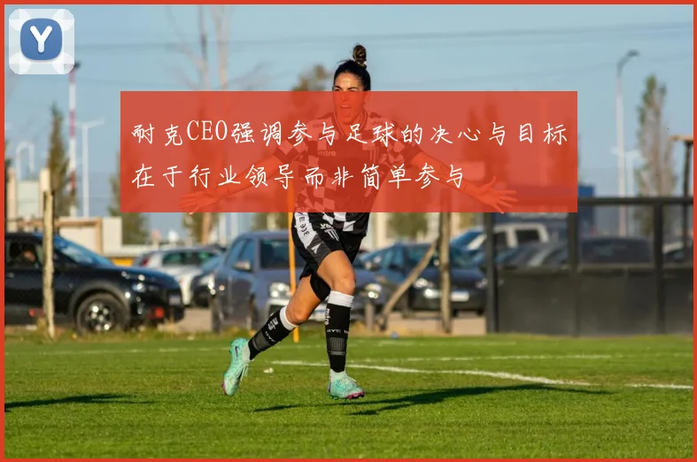 耐克CEO强调参与足球的决心与目标在于行业领导而非简单参与