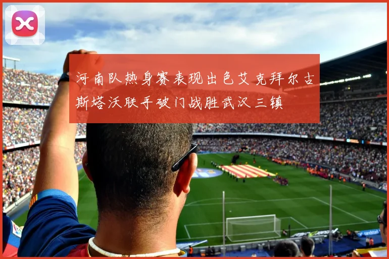 河南队热身赛表现出色艾克拜尔古斯塔沃联手破门战胜武汉三镇