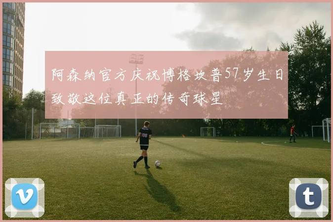 阿森纳官方庆祝博格坎普57岁生日致敬这位真正的传奇球星