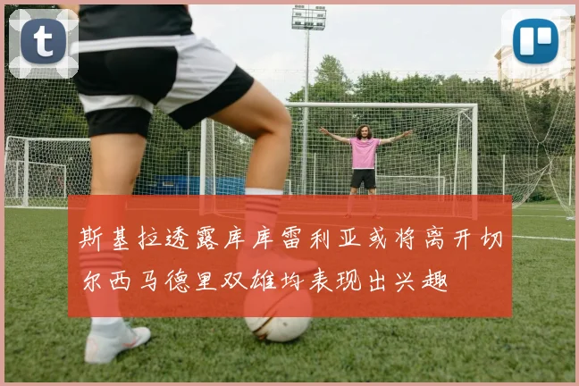 斯基拉透露库库雷利亚或将离开切尔西马德里双雄均表现出兴趣