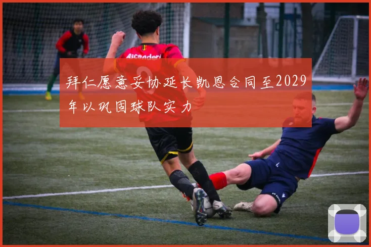 拜仁愿意妥协延长凯恩合同至2029年以巩固球队实力