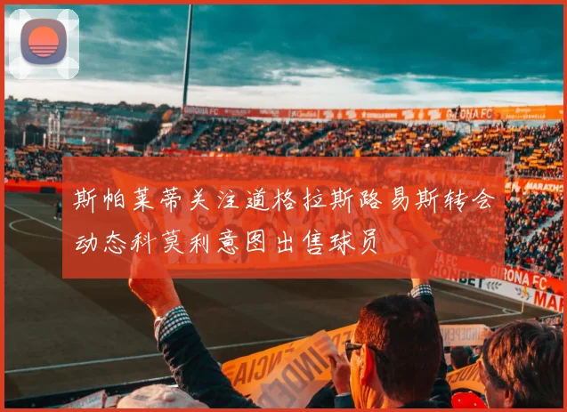 斯帕莱蒂关注道格拉斯路易斯转会动态科莫利意图出售球员