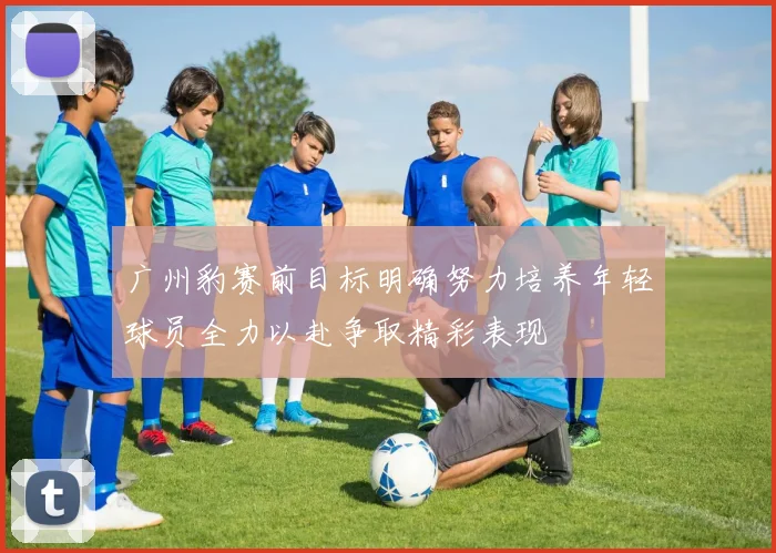 广州豹赛前目标明确努力培养年轻球员全力以赴争取精彩表现